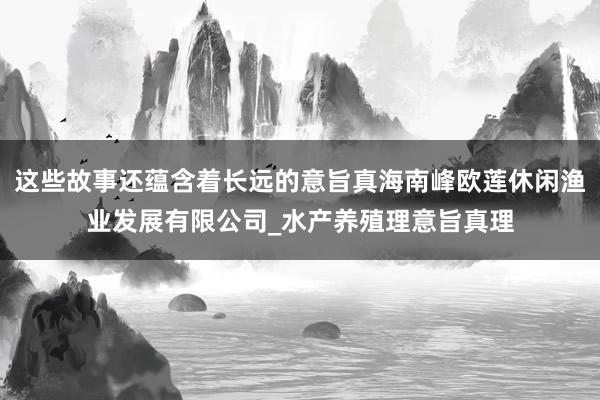 这些故事还蕴含着长远的意旨真海南峰欧莲休闲渔业发展有限公司_水产养殖理意旨真理