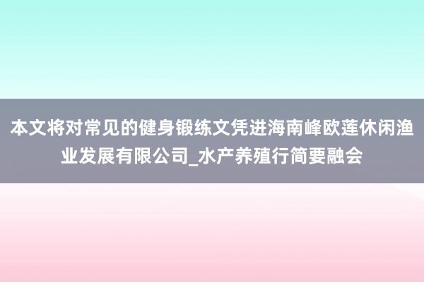 本文将对常见的健身锻练文凭进海南峰欧莲休闲渔业发展有限公司_水产养殖行简要融会