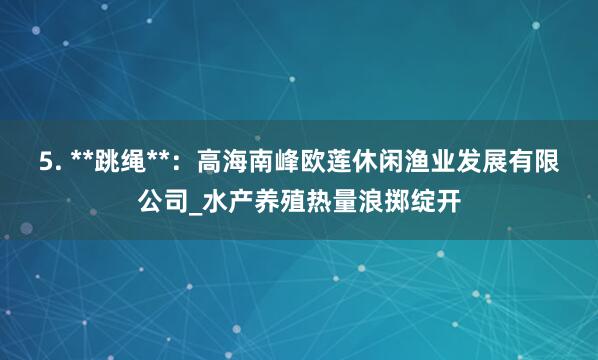 5. **跳绳**:高海南峰欧莲休闲渔业发展有限公司_水产养殖热量浪掷绽开