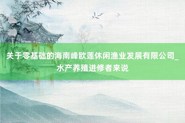 关于零基础的海南峰欧莲休闲渔业发展有限公司_水产养殖进修者来说