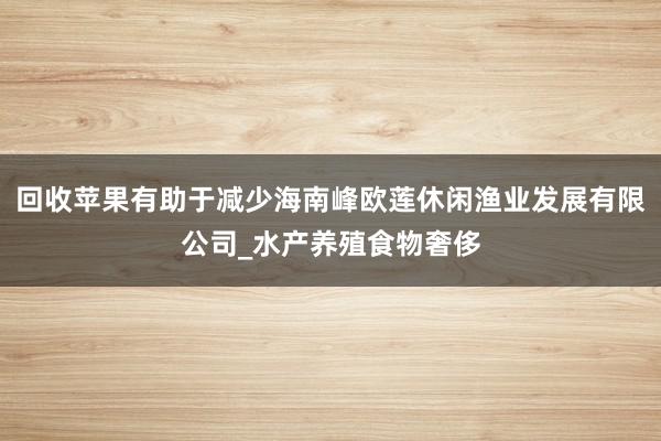 回收苹果有助于减少海南峰欧莲休闲渔业发展有限公司_水产养殖食物奢侈